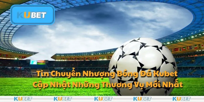 Tin Chuyển Nhượng Bóng Đá Kubet - Cập Nhật Những Thương Vụ Mới Nhất